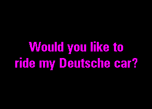 Would you like to

ride my Deutsche car?