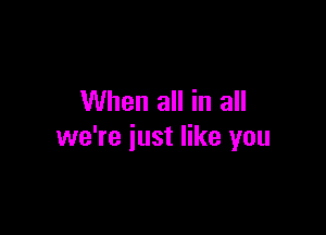 When all in all

we're just like you