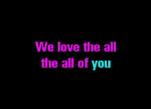 We love the all

the all of you