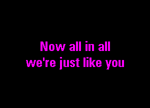 Now all in all

we're just like you