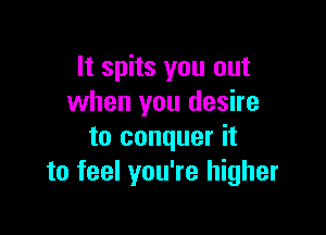 It spits you out
when you desire

to conquer it
to feel you're higher