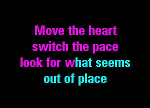 Move the heart
switch the pace

look for what seems
out of place
