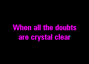 When all the doubts

are crystal clear