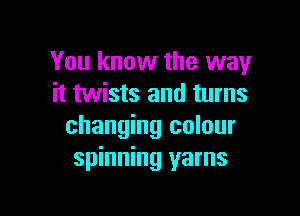 You know the way
it twists and turns

changing colour
spinning yarns