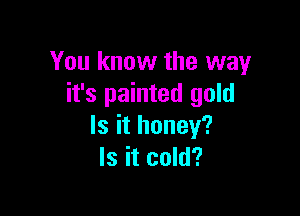 You know the way
it's painted gold

Is it honey?
Is it cold?