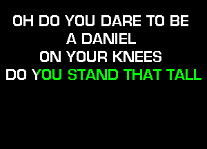 0H DO YOU DARE TO BE
A DANIEL
ON YOUR KNEES
DO YOU STAND THAT TALL