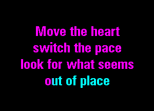 Move the heart
switch the pace

look for what seems
out of place