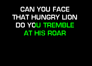 CAN YOU FACE
THAT HUNGRY LION
DO YOU TREMBLE
AT HIS ROAR