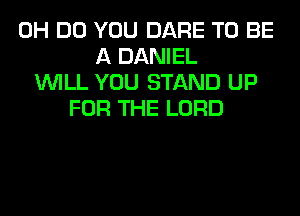 0H DO YOU DARE TO BE
A DANIEL
WILL YOU STAND UP
FOR THE LORD