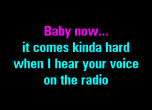 Baby now...
it comes kinda hard

when I hear your voice
on the radio