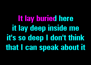 It lay buried here
it lay deep inside me
it's so deep I don't think
that I can speak about it