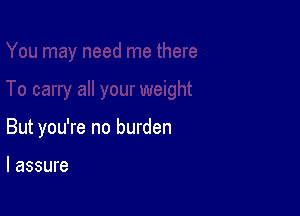 But you're no burden

I assure