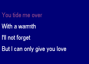 With a warmth
I'll not forget

But I can only give you love