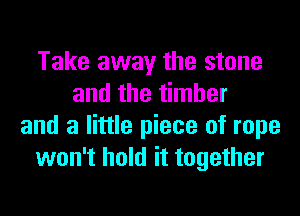 Take away the stone
and the timber
and a little piece of rope
won't hold it together