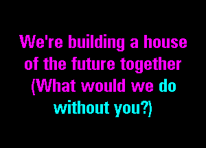 We're building a house
of the future together

(What would we do
without you?)