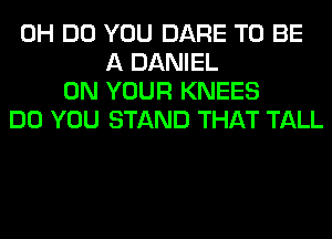 0H DO YOU DARE TO BE
A DANIEL
ON YOUR KNEES
DO YOU STAND THAT TALL