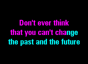 Don't ever think

that you can't change
the past and the future
