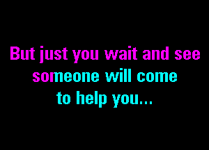 But just you wait and see

someone will come
to help you...