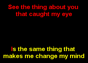 See the thing about you
that caught my eye

Is the same thing that
makes me change my mind