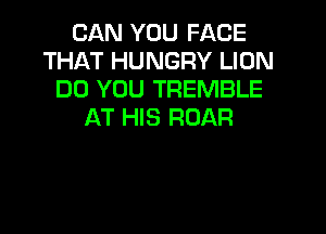 CAN YOU FACE
THAT HUNGRY LION
DO YOU TREMBLE
AT HIS ROAR