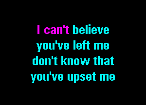 I can't believe
you've left me

don't know that
you've upset me