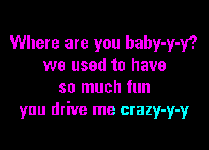 Where are you hahy-y-y?
we used to have

so much fun
you drive me crazy-y-y