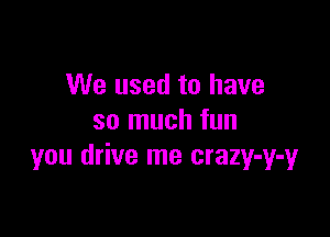 We used to have

so much fun
you drive me crazy-y-y