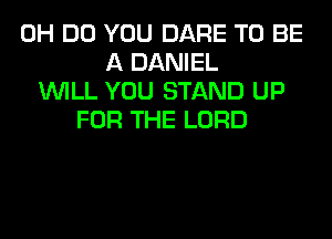 0H DO YOU DARE TO BE
A DANIEL
WILL YOU STAND UP
FOR THE LORD