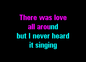 There was love
all around

but I never heard
it singing