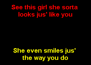 See this girl she sorta
looks jus' like you

She even smiles jus'
the way you do