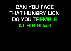 CAN YOU FACE
THAT HUNGRY LION
DO YOU TREMBLE
AT HIS ROAR