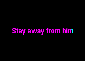 Stay away from him