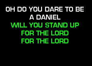 0H DO YOU DARE TO BE
A DANIEL
WILL YOU STAND UP
FOR THE LORD
FOR THE LORD