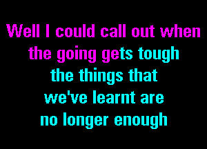 Well I could call out when
the going gets tough
the things that
we've learnt are
no longer enough