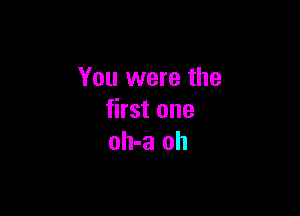 You were the

first one
oh-a oh