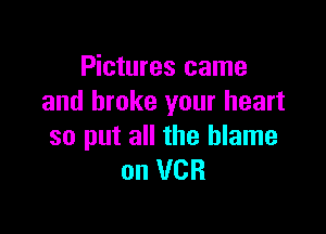 Pictures came
and broke your heart

so put all the blame
on VCR