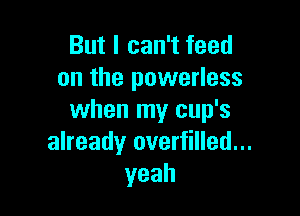 But I can't feed
on the powerless

when my cup's
already overfilled...
yeah