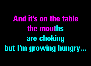 And it's on the table
the mouths

are choking
but I'm growing hungry...