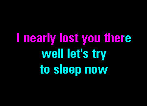 I nearly lost you there

well let's try
to sleep now