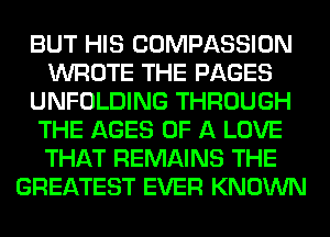 BUT HIS COMPASSION
WROTE THE PAGES
UNFOLDING THROUGH
THE AGES OF A LOVE
THAT REMAINS THE
GREATEST EVER KNOWN