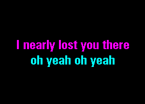 I nearly lost you there

oh yeah oh yeah