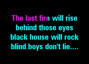 The last fire will rise
behind those eyes

black house will rock
blind boys don't lie....