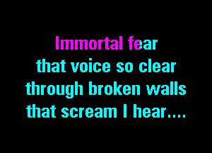 Immortal fear
that voice so clear

through broken walls
that scream I hear....