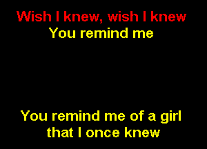 Wish I knew, wish I knew
You remind me

You remind me of a girl
that I once knew