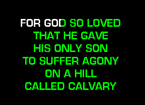 FOR GOD SO LOVED
THAT HE GAVE
HIS ONLY SON

TO SUFFER AGONY

ON A HILL
CALLED CALVARY