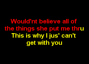 Would'nt believe all of
the things she put me thru

This is why I jus' can't
get with you