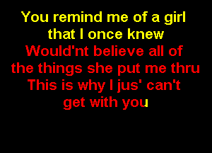 You remind me of a girl
that I once knew
Would'nt believe all of
the things she put me thru
This is why I jus' can't
get with you