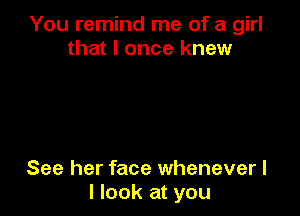 You remind me of a girl
that I once knew

See her face whenever I
I look at you