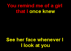 You remind me of a girl
that I once knew

See her face whenever I
I look at you