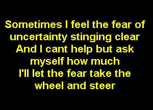 Sometimes I feel the fear of
uncertainty stinging clear
And I cant help but ask
myself how much
I'll let the fear take the
wheel and steer